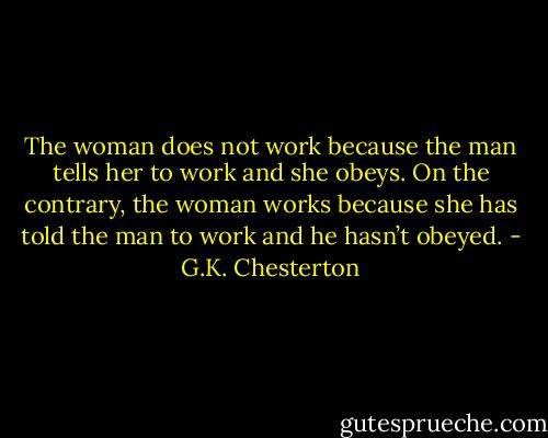 The woman does not work because the man tells her to work and she obeys. On the contrary, the woman works because she has told the man to work and he hasn’t obeyed. - G.K. Chesterton