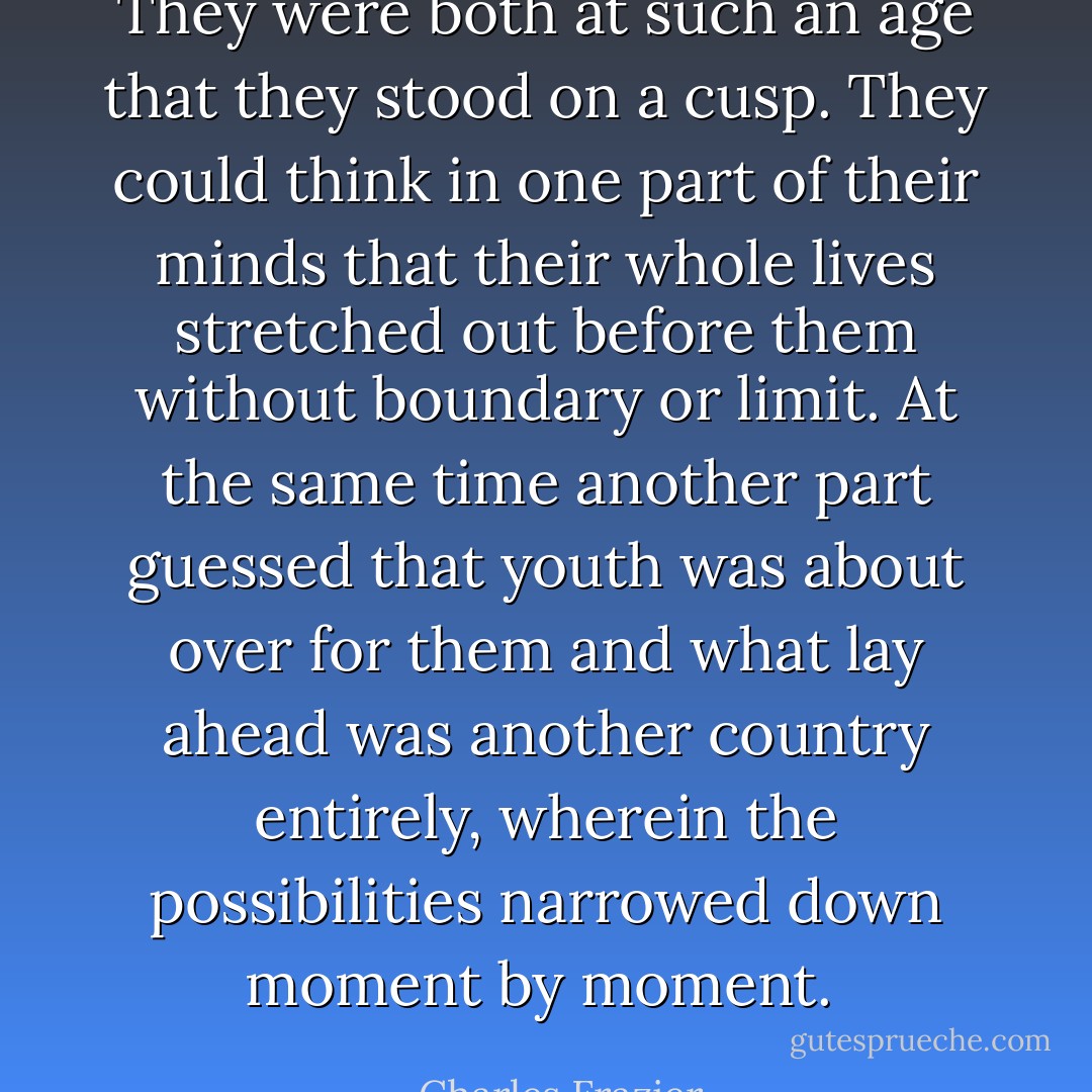They were both at such an age that they stood on a cusp. They could think in one part of their minds that their whole lives stretched out before them without boundary or limit. At the same time another part guessed that youth was about over for them and what lay ahead was another country entirely, wherein the possibilities narrowed down moment by moment.  - Charles Frazier