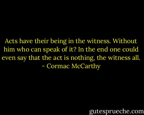 Acts have their being in the witness. Without him who can speak of it? In the end one could even say that the act is nothing, the witness all. - Cormac McCarthy