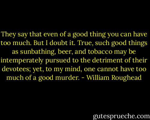 They say that even of a good thing you can have too much. But I doubt it. True, such good things as sunbathing, beer, and tobacco may be intemperately pursued to the detriment of their devotees; yet, to my mind, one cannot have too much of a good murder. - William Roughead