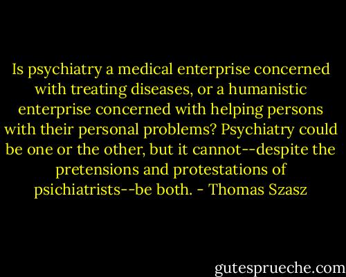 Is psychiatry a medical enterprise concerned with treating diseases, or a humanistic enterprise concerned with helping persons with their personal problems? Psychiatry could be one or the other, but it cannot--despite the pretensions and protestations of psichiatrists--be both. - Thomas Szasz