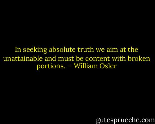 In seeking absolute truth we aim at the unattainable and must be content with broken portions.  - William Osler