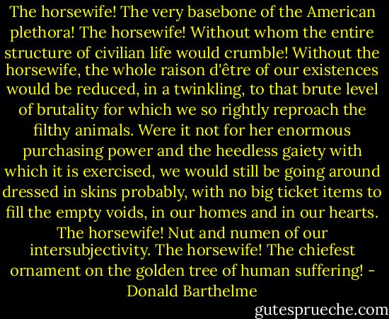 The horsewife! The very basebone of the American plethora! The horsewife! Without whom the entire structure of civilian life would crumble! Without the horsewife, the whole raison d'être of our existences would be reduced, in a twinkling, to that brute level of brutality for which we so rightly reproach the filthy animals. Were it not for her enormous purchasing power and the heedless gaiety with which it is exercised, we would still be going around dressed in skins probably, with no big ticket items to fill the empty voids, in our homes and in our hearts. The horsewife! Nut and numen of our intersubjectivity. The horsewife! The chiefest ornament on the golden tree of human suffering! - Donald Barthelme