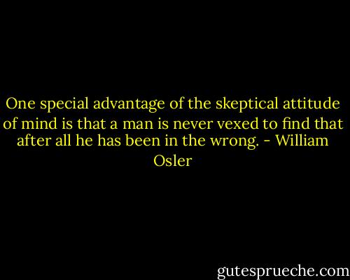 One special advantage of the skeptical attitude of mind is that a man is never vexed to find that after all he has been in the wrong. - William Osler