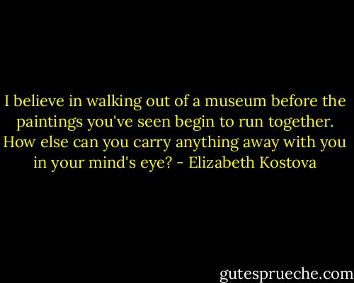 I believe in walking out of a museum before the paintings you've seen begin to run together. How else can you carry anything away with you in your mind's eye? - Elizabeth Kostova