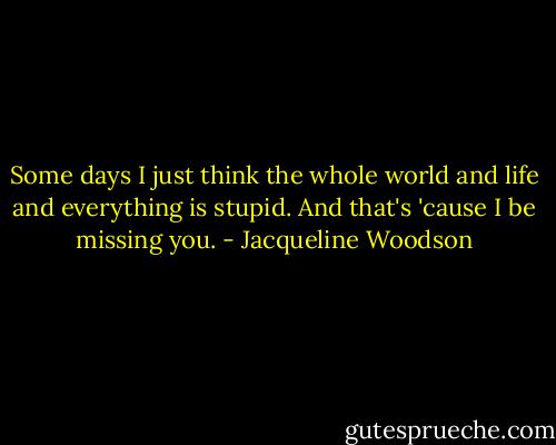 Some days I just think the whole world and life and everything is stupid. And that's 'cause I be missing you. - Jacqueline Woodson