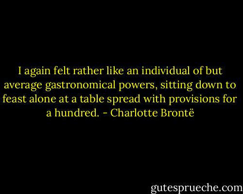 I again felt rather like an individual of but average gastronomical powers, sitting down to feast alone at a table spread with provisions for a hundred. - Charlotte Brontë
