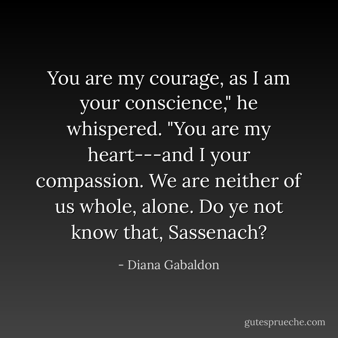 You are my courage, as I am your conscience," he whispered. "You are my heart---and I your compassion. We are neither of us whole, alone. Do ye not know that, Sassenach? - Diana Gabaldon