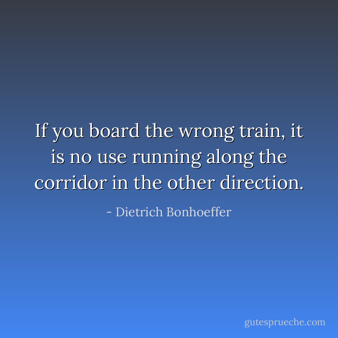 If you board the wrong train, it is no use running along the corridor in the other direction. - Dietrich Bonhoeffer