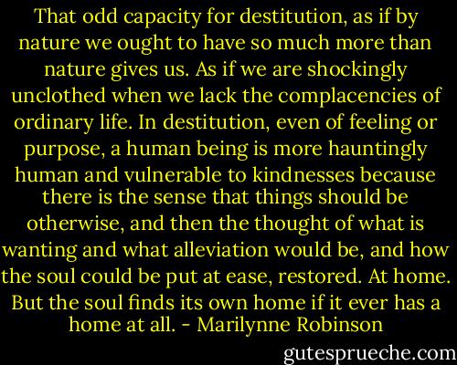 That odd capacity for destitution, as if by nature we ought to have so much more than nature gives us. As if we are shockingly unclothed when we lack the complacencies of ordinary life. In destitution, even of feeling or purpose, a human being is more hauntingly human and vulnerable to kindnesses because there is the sense that things should be otherwise, and then the thought of what is wanting and what alleviation would be, and how the soul could be put at ease, restored. At home. But the soul finds its own home if it ever has a home at all. - Marilynne Robinson