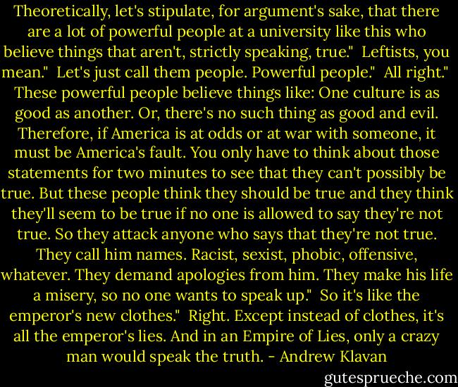 Theoretically, let's stipulate, for argument's sake, that there are a lot of powerful people at a university like this who believe things that aren't, strictly speaking, true."<br /><br />Leftists, you mean."<br /><br />Let's just call them people. Powerful people."<br /><br />All right."<br /><br />These powerful people believe things like: One culture is as good as another. Or, there's no such thing as good and evil. Therefore, if America is at odds or at war with someone, it must be America's fault. You only have to think about those statements for two minutes to see that they can't possibly be true. But these people think they should be true and they think they'll seem to be true if no one is allowed to say they're not true. So they attack anyone who says that they're not true. They call him names. Racist, sexist, phobic, offensive, whatever. They demand apologies from him. They make his life a misery, so no one wants to speak up."<br /><br />So it's like the emperor's new clothes."<br /><br />Right. Except instead of clothes, it's all the emperor's lies. And in an Empire of Lies, only a crazy man would speak the truth. - Andrew Klavan