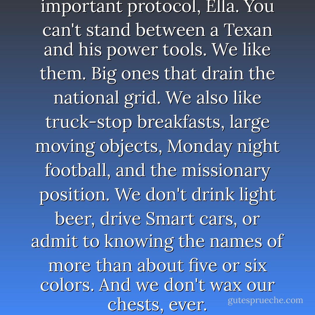 Well, you missed out on some important protocol, Ella. You can't stand between a Texan and his power tools. We like them. Big ones that drain the national grid. We also like truck-stop breakfasts, large moving objects, Monday night football, and the missionary position. We don't drink light beer, drive Smart cars, or admit to knowing the names of more than about five or six colors. And we don't wax our chests, ever. - Lisa Kleypas