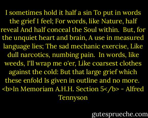 I sometimes hold it half a sin<br />To put in words the grief I feel;<br />For words, like Nature, half reveal<br />And half conceal the Soul within.<br /><br />But, for the unquiet heart and brain,<br />A use in measured language lies;<br />The sad mechanic exercise,<br />Like dull narcotics, numbing pain.<br /><br />In words, like weeds, I'll wrap me o'er,<br />Like coarsest clothes against the cold:<br />But that large grief which these enfold<br />Is given in outline and no more.<br /><br /><b>In Memoriam A.H.H. Section 5</b> - Alfred Tennyson