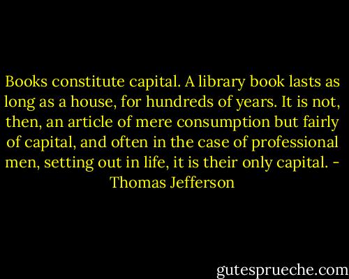 Books constitute capital. A library book lasts as long as a house, for hundreds of years. It is not, then, an article of mere consumption but fairly of capital, and often in the case of professional men, setting out in life, it is their only capital. - Thomas Jefferson