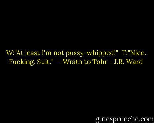 W:"At least I'm not pussy-whipped!"<br /><br />T:"Nice. Fucking. Suit."<br /><br />--Wrath to Tohr - J.R. Ward