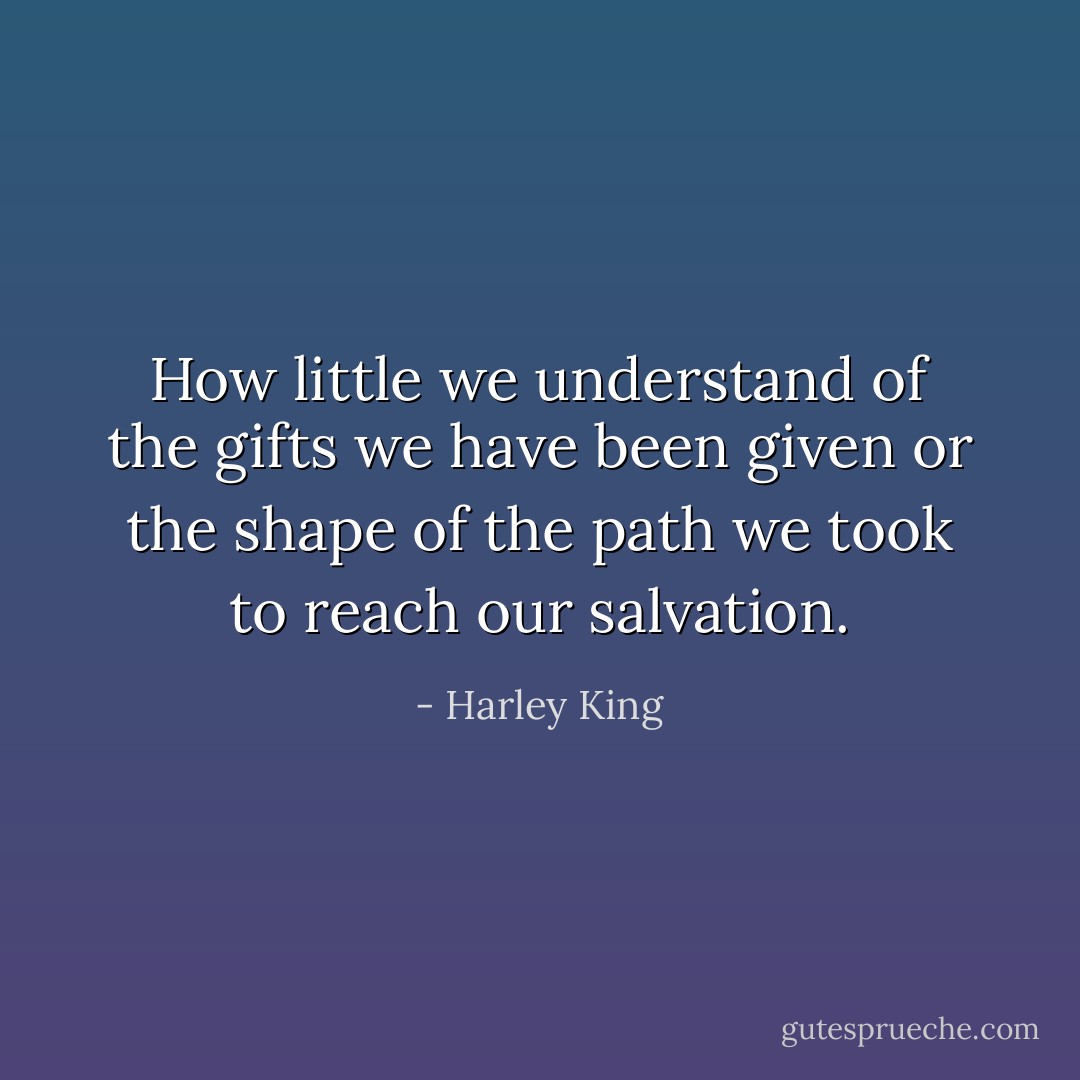 How little we understand<br />of the gifts we have been given<br />or the shape of the path<br />we took to reach our salvation. - Harley King