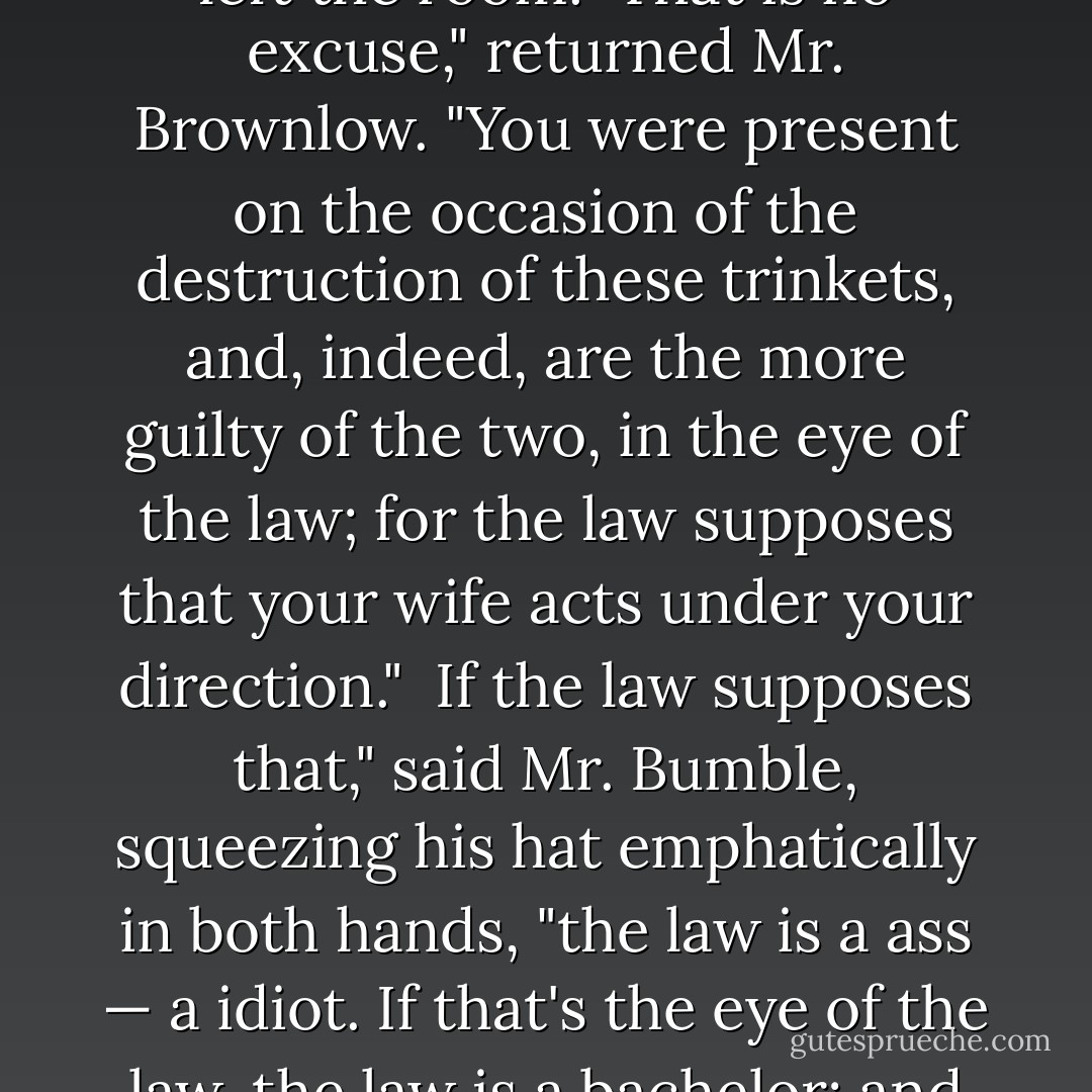 It was all Mrs. Bumble. She <i>would</i> do it," urged Mr. Bumble; first looking round, to ascertain that his partner had left the room.<br /><br />That is no excuse," returned Mr. Brownlow. "You were present on the occasion of the destruction of these trinkets, and, indeed, are the more guilty of the two, in the eye of the law; for the law supposes that your wife acts under your direction."<br /><br />If the law supposes that," said Mr. Bumble, squeezing his hat emphatically in both hands, "the law is a ass — a idiot. If that's the eye of the law, the law is a bachelor; and the worst I wish the law is, that his eye may be opened by experience — by experience. - Charles Dickens