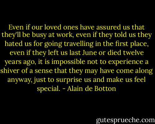 Even if our loved ones have assured us that they'll be busy at work, even if they told us they hated us for going travelling in the first place, even if they left us last June or died twelve years ago, it is impossible not to experience a shiver of a sense that they may have come along anyway, just to surprise us and make us feel special. - Alain de Botton