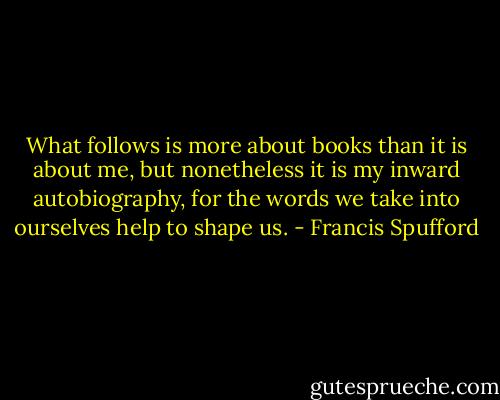 What follows is more about books than it is about me, but nonetheless it is my inward autobiography, for the words we take into ourselves help to shape us. - Francis Spufford
