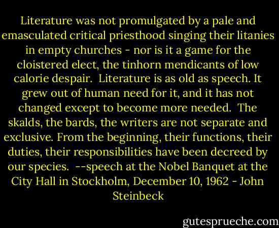 Literature was not promulgated by a pale and emasculated critical priesthood singing their litanies in empty churches - nor is it a game for the cloistered elect, the tinhorn mendicants of low calorie despair.<br /><br />Literature is as old as speech. It grew out of human need for it, and it has not changed except to become more needed.<br /><br />The skalds, the bards, the writers are not separate and exclusive. From the beginning, their functions, their duties, their responsibilities have been decreed by our species.<br /><br />--speech at the Nobel Banquet at the City Hall in Stockholm, December 10, 1962 - John Steinbeck