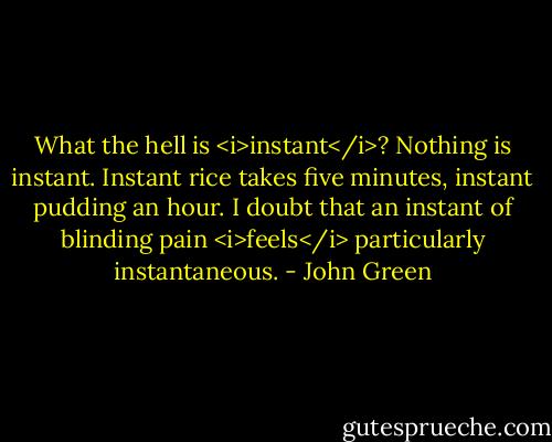 What the hell is <i>instant</i>? Nothing is instant. Instant rice takes five minutes, instant pudding an hour. I doubt that an instant of blinding pain <i>feels</i> particularly instantaneous. - John Green