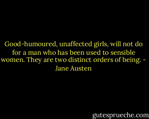 Good-humoured, unaffected girls, will not do for a man who has been used to sensible women. They are two distinct orders of being. - Jane Austen