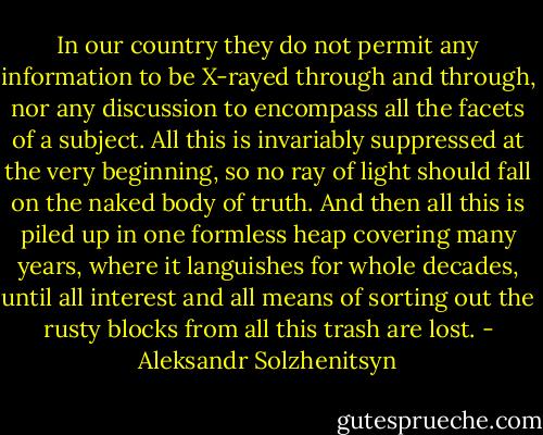 In our country they do not permit any information to be X-rayed through and through, nor any discussion to encompass all the facets of a subject. All this is invariably suppressed at the very beginning, so no ray of light should fall on the naked body of truth. And then all this is piled up in one formless heap covering many years, where it languishes for whole decades, until all interest and all means of sorting out the rusty blocks from all this trash are lost. - Aleksandr Solzhenitsyn