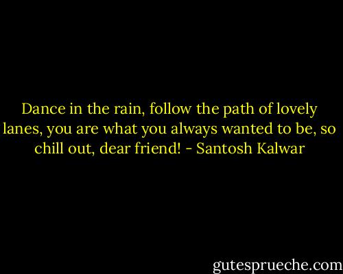 Dance in the rain, follow the path of lovely lanes, you are what you always wanted to be, so chill out, dear friend! - Santosh Kalwar
