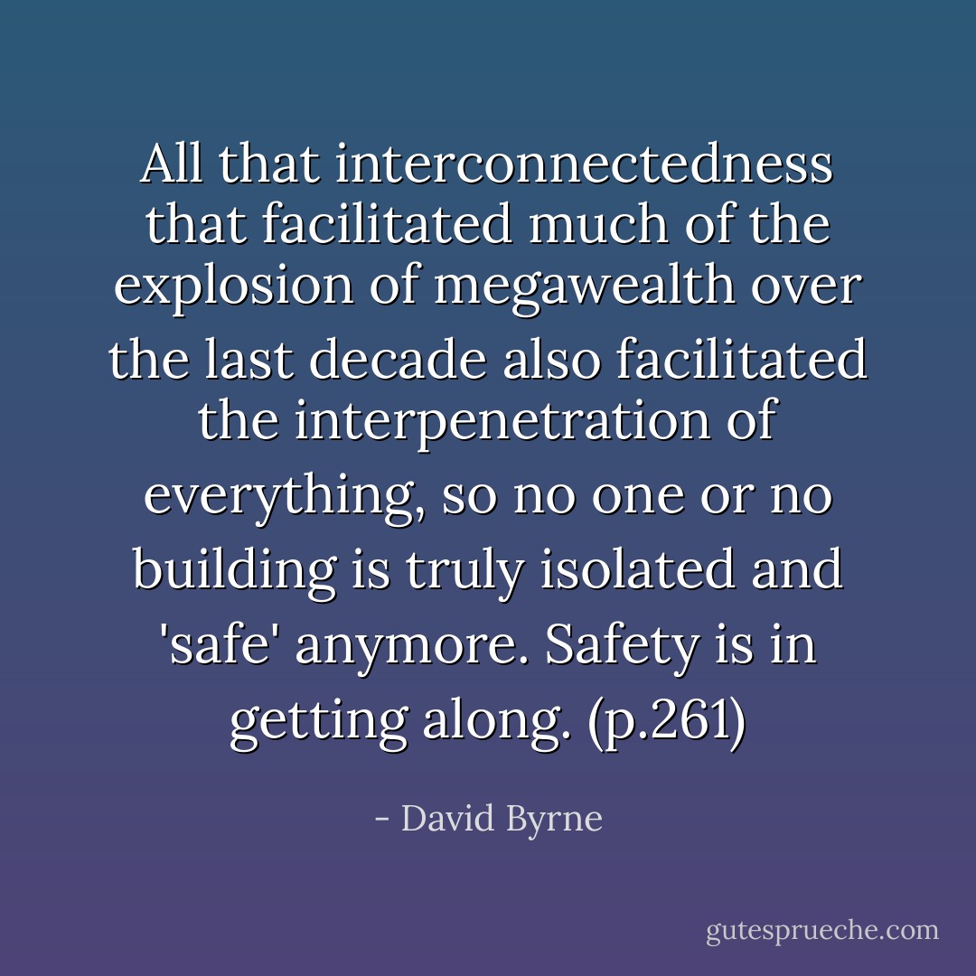 All that interconnectedness that facilitated much of the explosion of megawealth over the last decade also facilitated the interpenetration of everything, so no one or no building is truly isolated and 'safe' anymore. Safety is in getting along. (p.261) - David Byrne