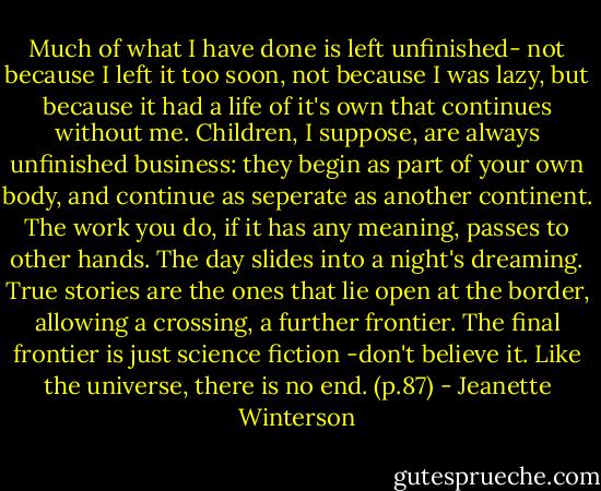 Much of what I have done is left unfinished- not because I left it too soon, not because I was lazy, but because it had a life of it's own that continues without me. Children, I suppose, are always unfinished business: they begin as part of your own body, and continue as seperate as another continent. The work you do, if it has any meaning, passes to other hands. The day slides into a night's dreaming.<br />True stories are the ones that lie open at the border, allowing a crossing, a further frontier. The final frontier is just science fiction -don't believe it. Like the universe, there is no end. (p.87) - Jeanette Winterson