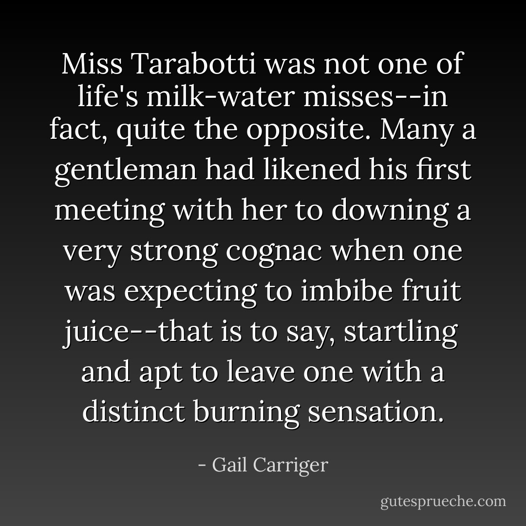 Miss Tarabotti was not one of life's milk-water misses--in fact, quite the opposite. Many a gentleman had likened his first meeting with her to downing a very strong cognac when one was expecting to imbibe fruit juice--that is to say, startling and apt to leave one with a distinct burning sensation. - Gail Carriger