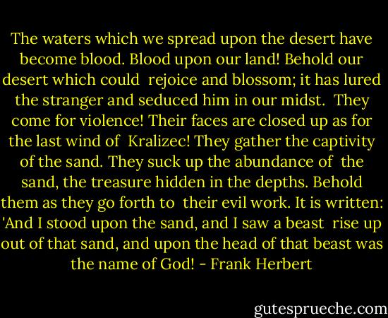 The waters which we spread upon the desert have become blood. Blood upon our land! Behold our desert which could <br />rejoice and blossom; it has lured the stranger and seduced him in our midst. <br />They come for violence! Their faces are closed up as for the last wind of <br />Kralizec! They gather the captivity of the sand. They suck up the abundance of <br />the sand, the treasure hidden in the depths. Behold them as they go forth to <br />their evil work. It is written: 'And I stood upon the sand, and I saw a beast <br />rise up out of that sand, and upon the head of that beast was the name of God! - Frank Herbert