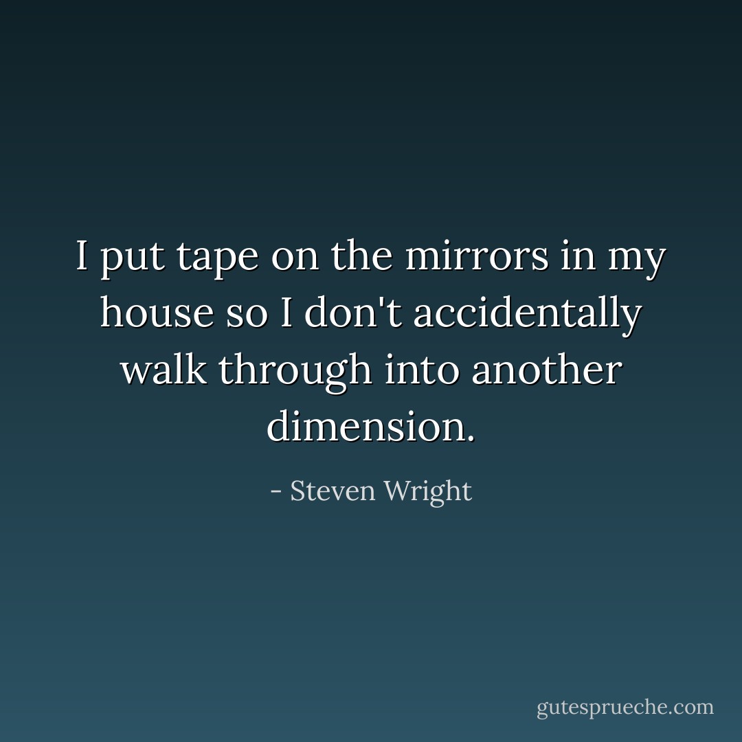 I put tape on the mirrors in my house so I don't accidentally walk through into another dimension. - Steven Wright