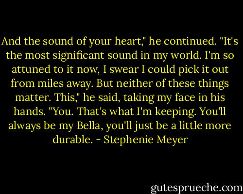 And the sound of your heart," he continued. "It's the most significant sound in my world. I'm so attuned to it now, I swear I could pick it out from miles away. But neither of these things matter. This," he said, taking my face in his hands. "You. That's what I'm keeping. You'll always be my Bella, you'll just be a little more durable. - Stephenie Meyer