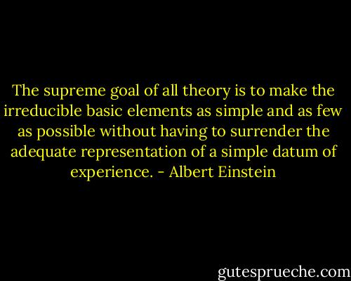 The supreme goal of all theory is to make the irreducible basic elements as simple and as few as possible without having to surrender the adequate representation of a simple datum of experience. - Albert Einstein