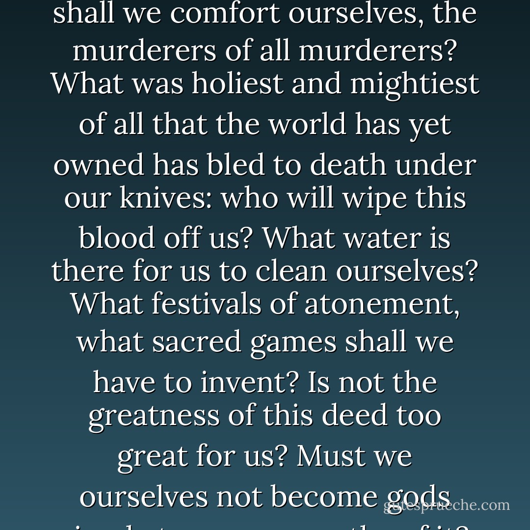 God is dead. God remains dead. And we have killed him. How shall we comfort ourselves, the murderers of all murderers? What was holiest and mightiest of all that the world has yet owned has bled to death under our knives: who will wipe this blood off us? What water is there for us to clean ourselves? What festivals of atonement, what sacred games shall we have to invent? Is not the greatness of this deed too great for us? Must we ourselves not become gods simply to appear worthy of it? - Friedrich Nietzsche
