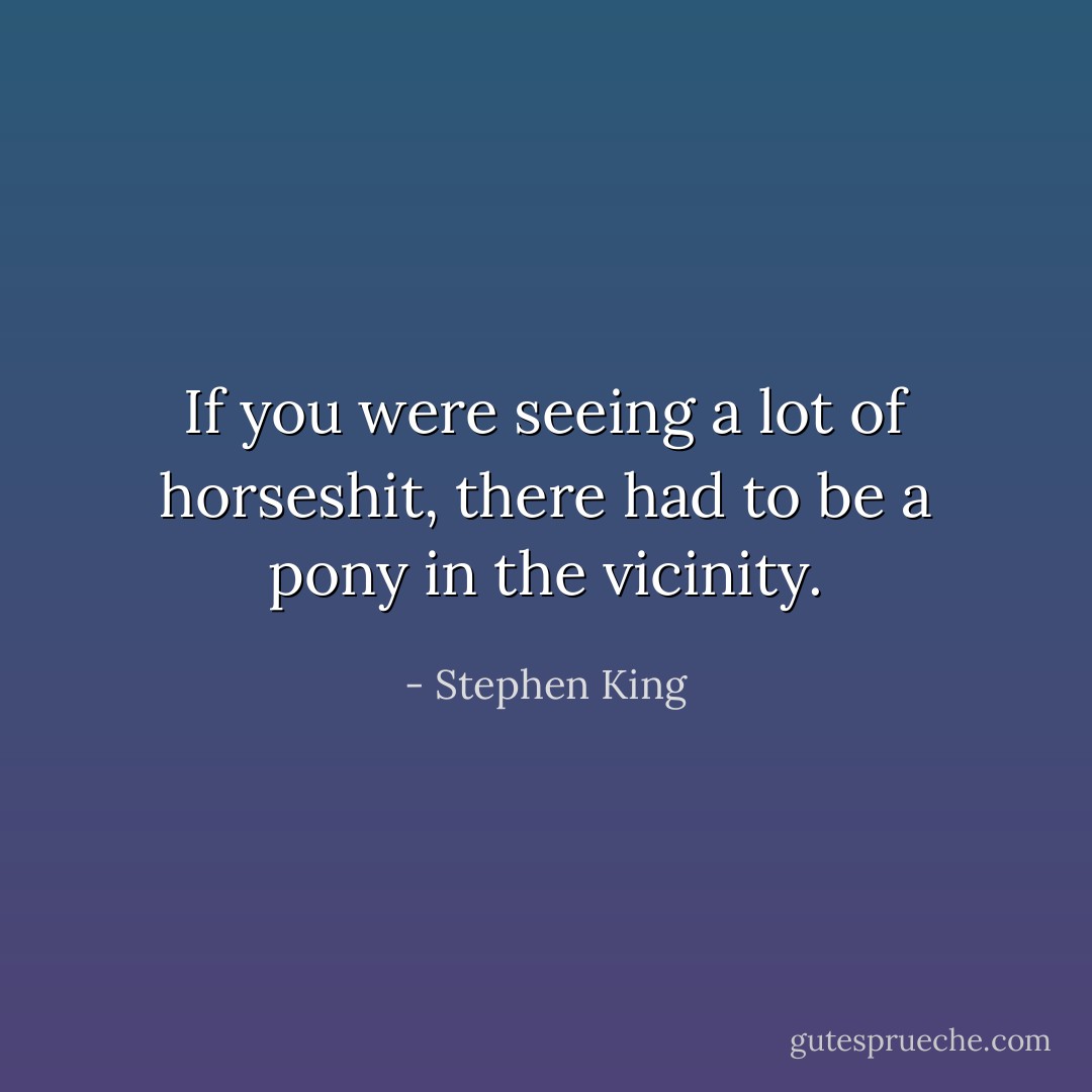 If you were seeing a lot of horseshit, there had to be a pony in the vicinity. - Stephen King
