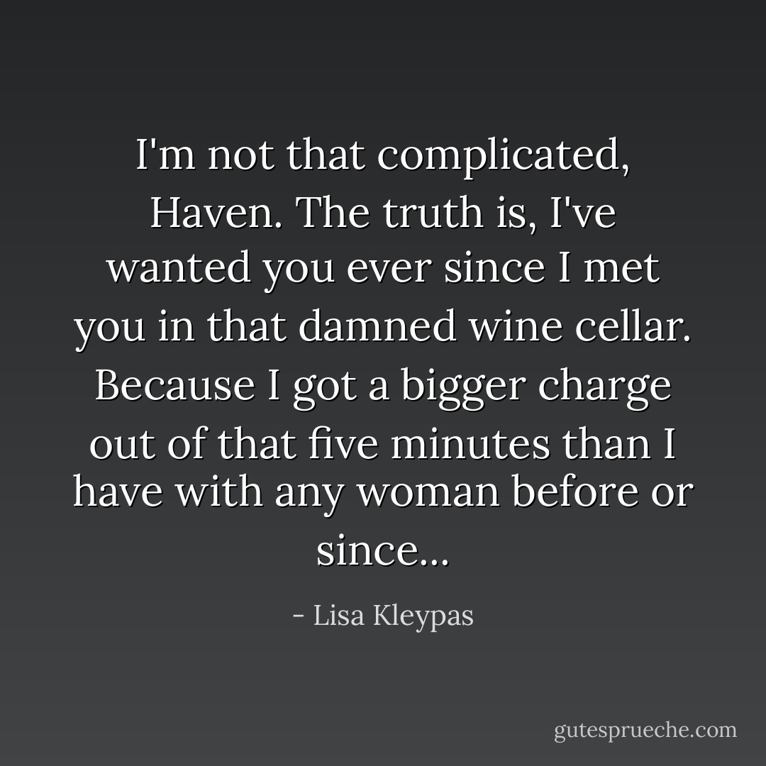 I'm not that complicated, Haven. The truth is, I've wanted you ever since I met you in that damned wine cellar. Because I got a bigger charge out of that five minutes than I have with any woman before or since... - Lisa Kleypas