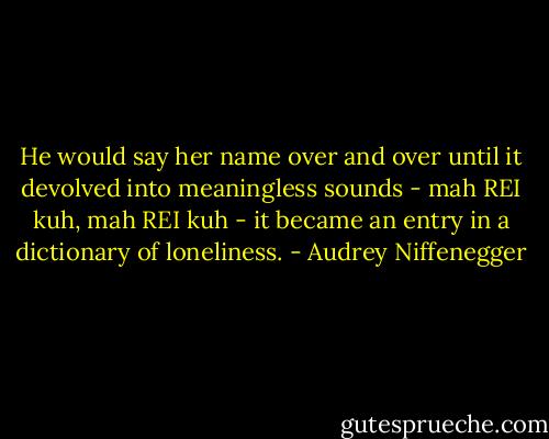 He would say her name over and over until it devolved into meaningless sounds - mah REI kuh, mah REI kuh - it became an entry in a dictionary of loneliness. - Audrey Niffenegger