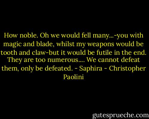 How noble. Oh we would fell many...-you with magic and blade, whilst my weapons would be tooth and claw-but it would be futile in the end. They are too numerous.... We cannot defeat them, only be defeated.<br />- Saphira - Christopher Paolini