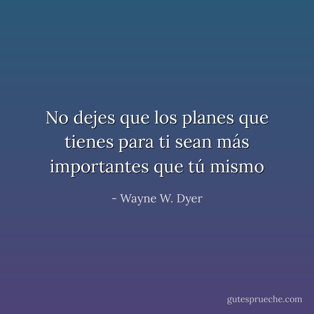 No dejes que los planes que tienes para ti sean más importantes que tú mismo - Wayne W. Dyer