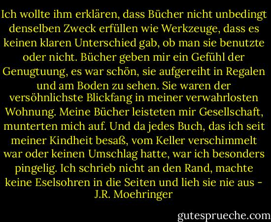 Ich wollte ihm erklären, dass Bücher nicht unbedingt denselben Zweck erfüllen wie Werkzeuge, dass es keinen klaren Unterschied gab, ob man sie benutzte oder nicht. Bücher geben mir ein Gefühl der Genugtuung, es war schön, sie aufgereiht in Regalen und am Boden zu sehen. Sie waren der versöhnlichste Blickfang in meiner verwahrlosten Wohnung. Meine Bücher leisteten mir Gesellschaft, munterten mich auf. Und da jedes Buch, das ich seit meiner Kindheit besaß, vom Keller verschimmelt war oder keinen Umschlag hatte, war ich besonders pingelig. Ich schrieb nicht an den Rand, machte keine Eselsohren in die Seiten und lieh sie nie aus - J.R. Moehringer