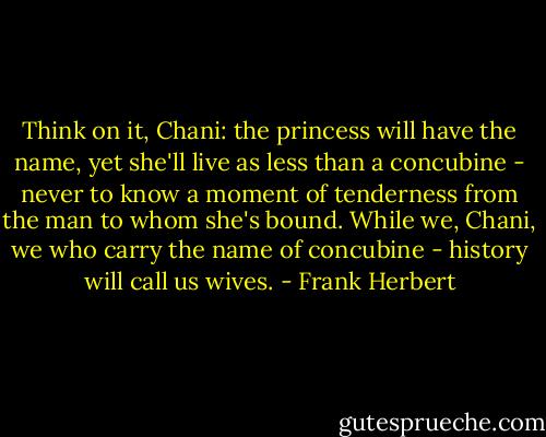 Think on it, Chani: the princess will have the name, yet she'll live as less than a concubine - never to know a moment of tenderness from the man to whom she's bound. While we, Chani, we who carry the name of concubine - history will call us wives. - Frank Herbert