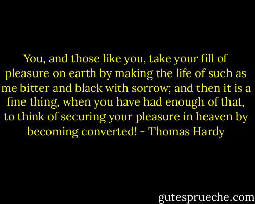 You, and those like you, take your fill of pleasure on earth by making the life of such as me bitter and black with sorrow; and then it is a fine thing, when you have had enough of that, to think of securing your pleasure in heaven by becoming converted! - Thomas Hardy