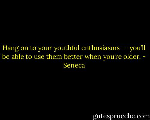 Hang on to your youthful enthusiasms -- you’ll be able to use them better when you’re older. - Seneca