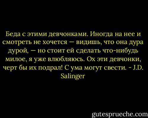 Беда с этими девчонками. Иногда на нее и смотреть не хочется — видишь, что она дура дурой, — но стоит ей сделать что-нибудь милое, я уже влюбляюсь. Ох эти девчонки, черт бы их подрал! С ума могут свести. - J.D. Salinger