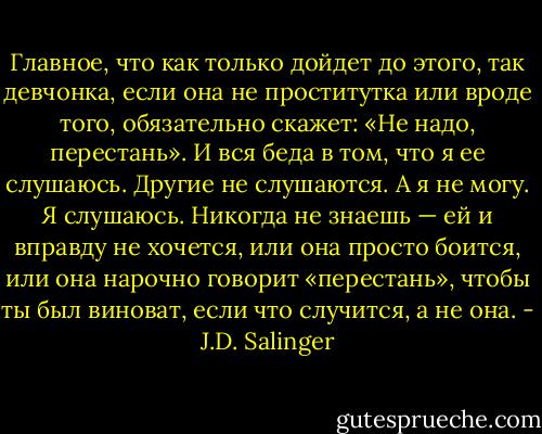 Главное, что как только дойдет до этого, так девчонка, если она не проститутка или вроде того, обязательно скажет: «Не надо, перестань». И вся беда в том, что я ее слушаюсь. Другие не слушаются. А я не могу. Я слушаюсь. Никогда не знаешь — ей и вправду не хочется, или она просто боится, или она нарочно говорит «перестань», чтобы ты был виноват, если что случится, а не она. - J.D. Salinger