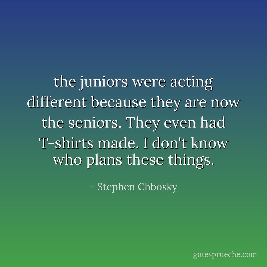 the juniors were acting different because they are now the seniors. They even had T-shirts made. I don't know who plans these things. - Stephen Chbosky