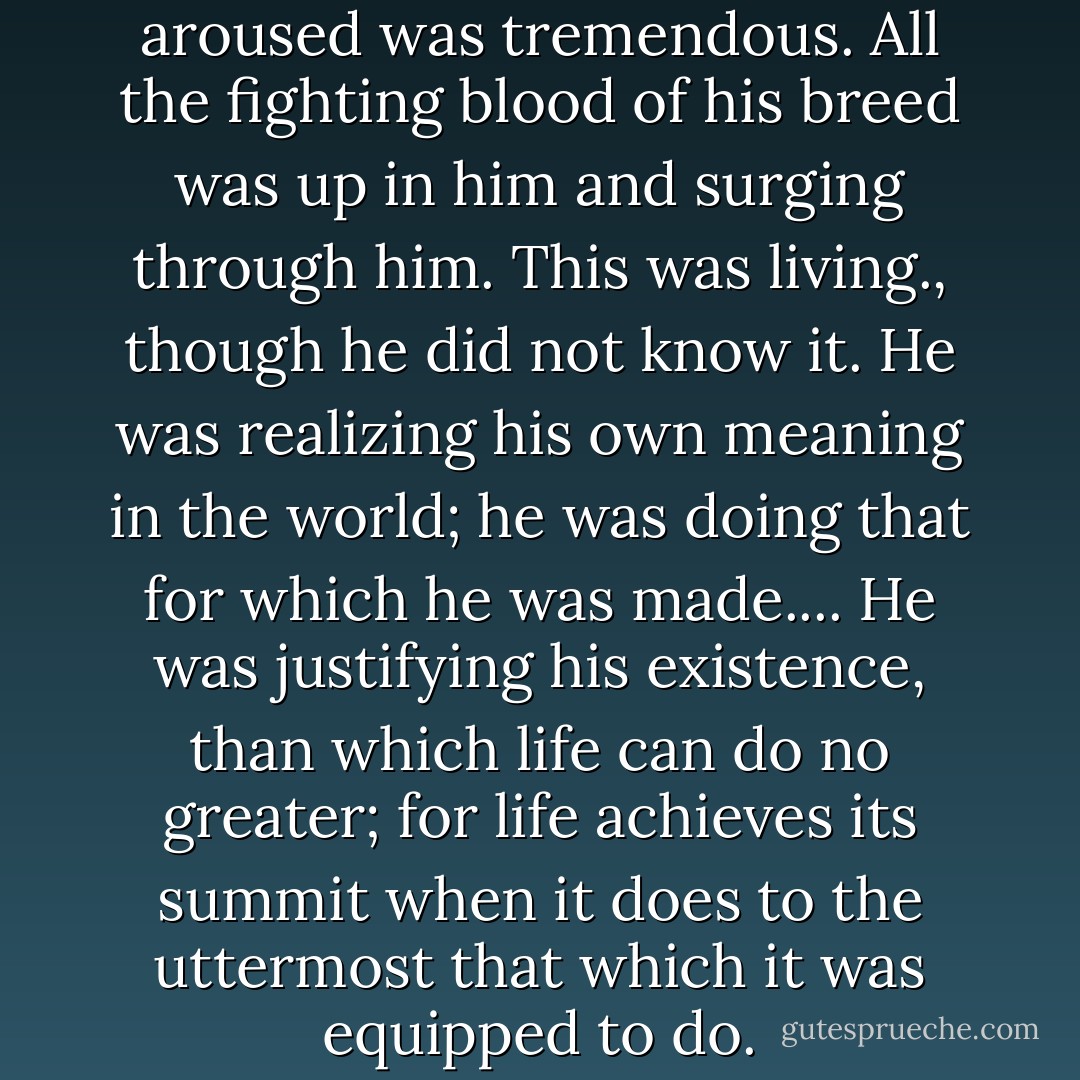 The pitch to which he was aroused was tremendous. All the fighting blood of his breed was up in him and surging through him. This was living., though he did not know it. He was realizing his own meaning in the world; he was doing that for which he was made.... He was justifying his existence, than which life can do no greater; for life achieves its summit when it does to the uttermost that which it was equipped to do. - Jack London