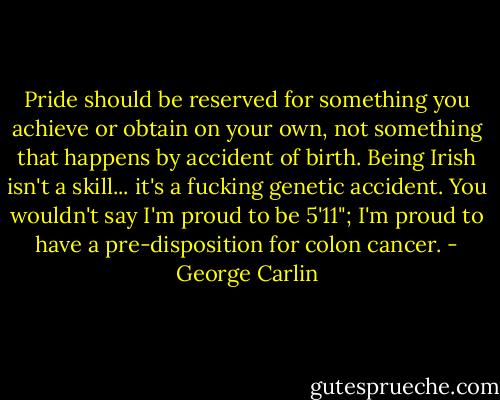 Pride should be reserved for something you achieve or obtain on your own, not something that happens by accident of birth. Being Irish isn't a skill... it's a fucking genetic accident. You wouldn't say I'm proud to be 5'11"; I'm proud to have a pre-disposition for colon cancer. - George Carlin